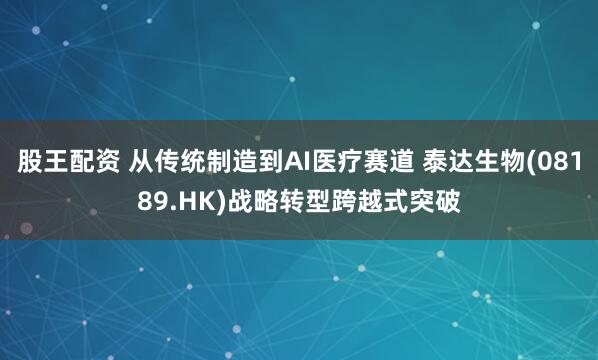 股王配资 从传统制造到AI医疗赛道 泰达生物(08189.HK)战略转型跨越式突破
