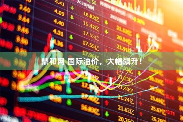 鼎和网 国际油价，大幅飙升！