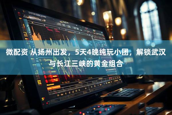 微配资 从扬州出发,5天4晚纯玩小团,解锁武汉与长江三峡的黄金组合