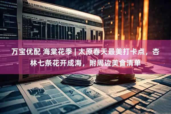 万宝优配 海棠花季 | 太原春天最美打卡点，杏林七条花开成海，附周边美食清单