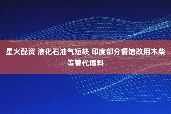 星火配资 液化石油气短缺 印度部分餐馆改用木柴等替代燃料