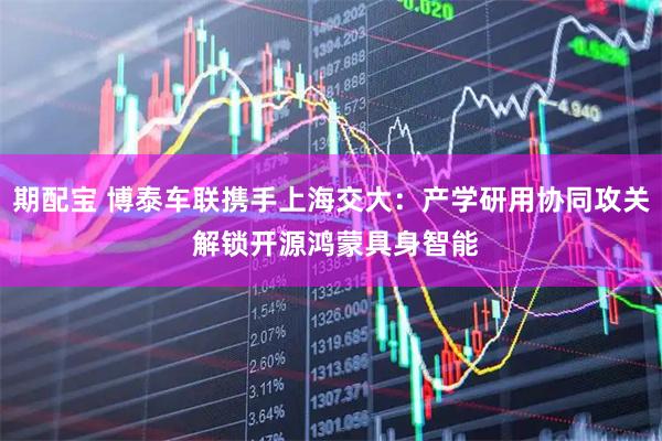 期配宝 博泰车联携手上海交大：产学研用协同攻关 解锁开源鸿蒙具身智能