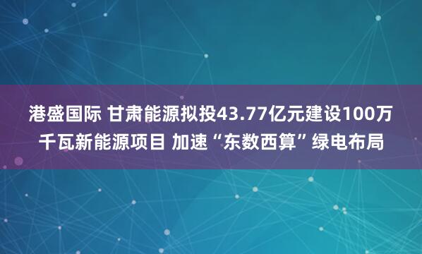 港盛国际 甘肃能源拟投43.77亿元建设100万千瓦新能源项目 加速“东数西算”绿电布局