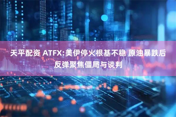 天平配资 ATFX:美伊停火根基不稳 原油暴跌后反弹聚焦僵局与谈判