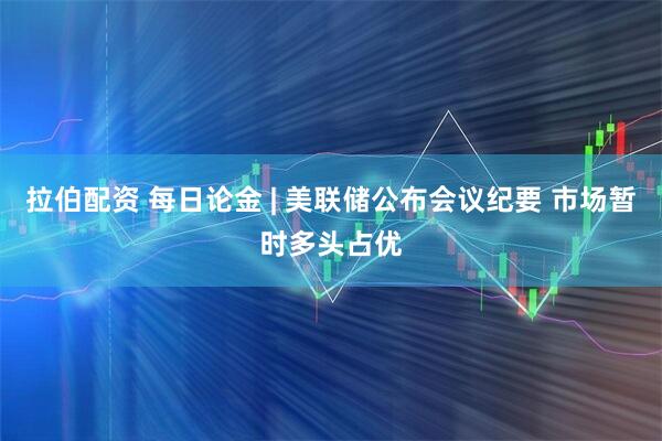 拉伯配资 每日论金 | 美联储公布会议纪要 市场暂时多头占优