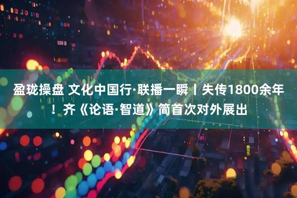 盈珑操盘 文化中国行·联播一瞬丨失传1800余年！齐《论语·智道》简首次对外展出