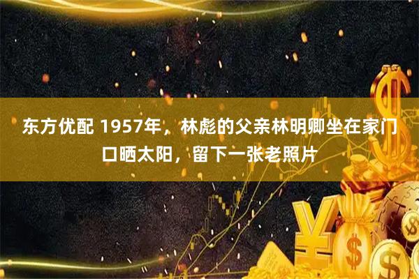 东方优配 1957年，林彪的父亲林明卿坐在家门口晒太阳，留下一张老照片