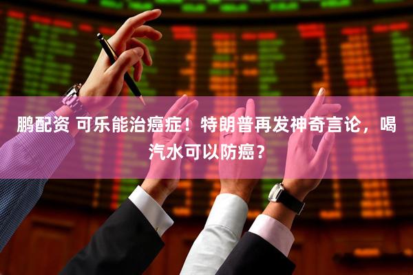 鹏配资 可乐能治癌症！特朗普再发神奇言论，喝汽水可以防癌？