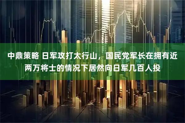 中鼎策略 日军攻打太行山,国民党军长在拥有近两万将士的情况下居然向日军几百人投