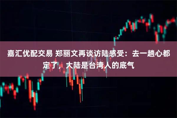 嘉汇优配交易 郑丽文再谈访陆感受：去一趟心都定了，大陆是台湾人的底气