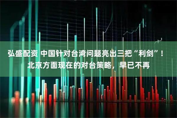 弘盛配资 中国针对台湾问题亮出三把“利剑”! 北京方面现在的对台策略,早已不再