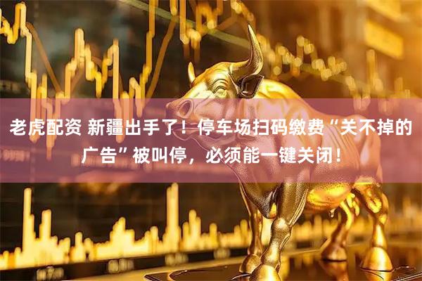 老虎配资 新疆出手了！停车场扫码缴费“关不掉的广告”被叫停，必须能一键关闭！