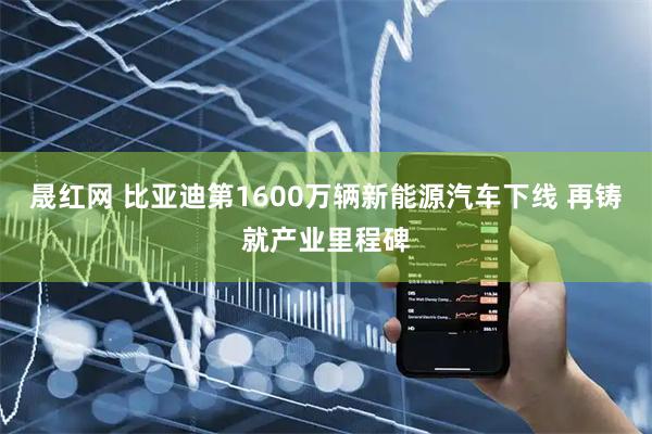 晟红网 比亚迪第1600万辆新能源汽车下线 再铸就产业里程碑