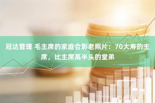 冠达管理 毛主席的家庭合影老照片：70大寿的主席，比主席高半头的堂弟