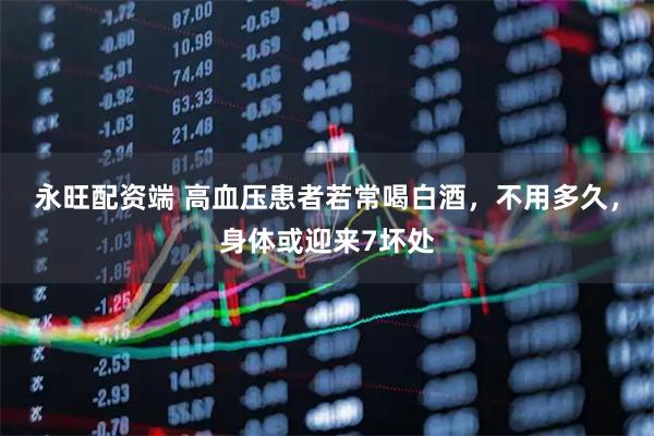 永旺配资端 高血压患者若常喝白酒，不用多久，身体或迎来7坏处