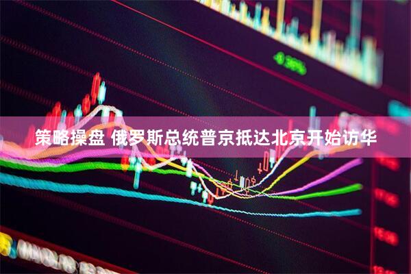 策略操盘 俄罗斯总统普京抵达北京开始访华