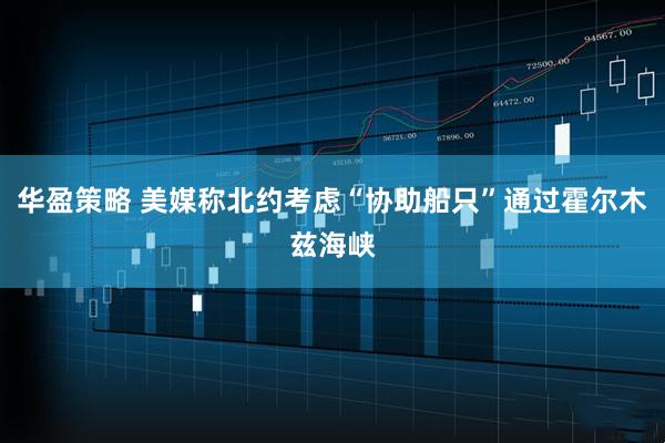 华盈策略 美媒称北约考虑“协助船只”通过霍尔木兹海峡