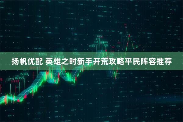 扬帆优配 英雄之时新手开荒攻略平民阵容推荐