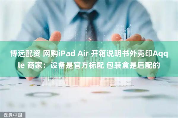 博远配资 网购iPad Air 开箱说明书外壳印Aqqle 商家:设备是官方标配 包装盒是后配的
