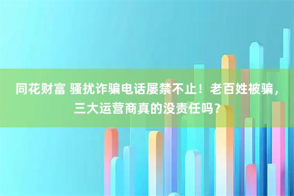 同花财富 骚扰诈骗电话屡禁不止!老百姓被骗,三大运营商真的没责任吗?