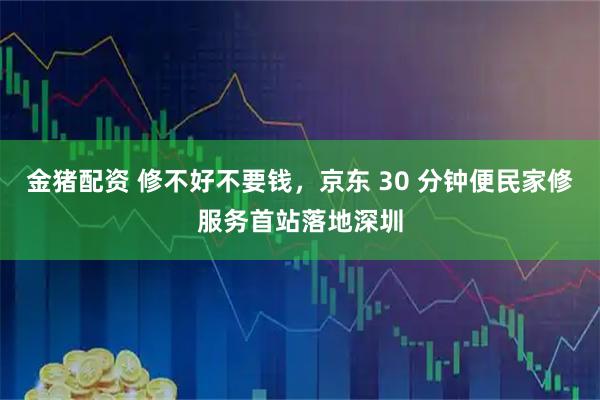 金猪配资 修不好不要钱，京东 30 分钟便民家修服务首站落地深圳