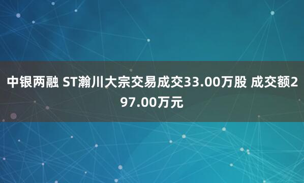 中银两融 ST瀚川大宗交易成交33.00万股 成交额297.00万元