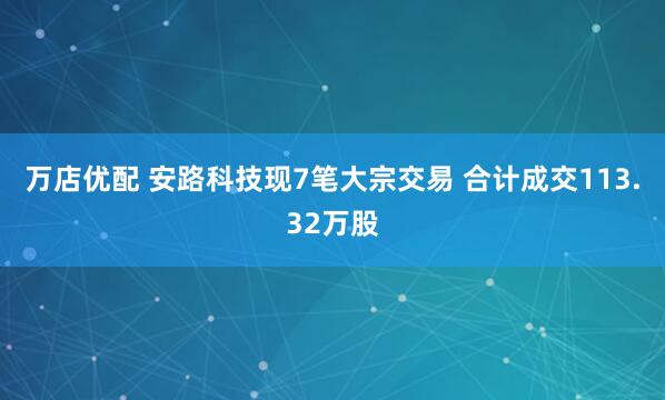 万店优配 安路科技现7笔大宗交易 合计成交113.32万股