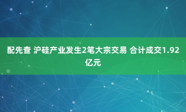 配先查 沪硅产业发生2笔大宗交易 合计成交1.92亿元