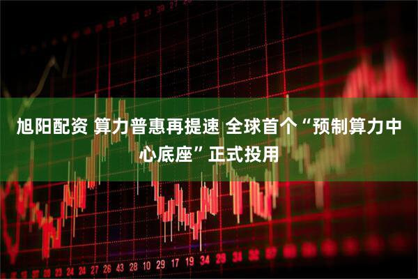 旭阳配资 算力普惠再提速 全球首个“预制算力中心底座”正式投用