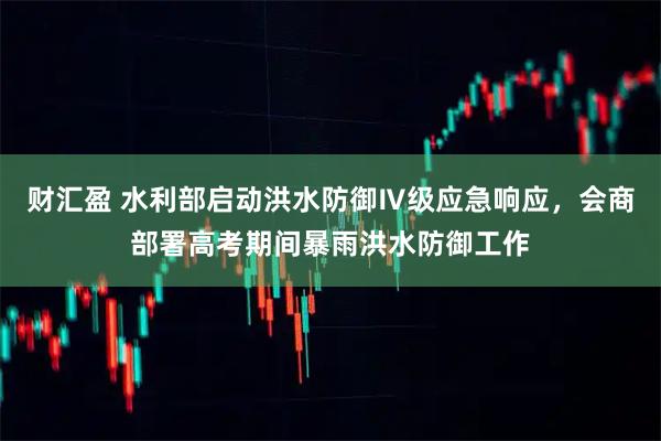财汇盈 水利部启动洪水防御Ⅳ级应急响应，会商部署高考期间暴雨洪水防御工作