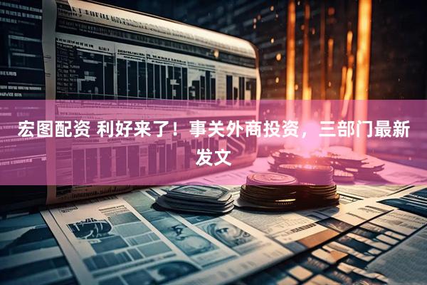 宏图配资 利好来了！事关外商投资，三部门最新发文