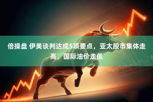 倍操盘 伊美谈判达成5项要点，亚太股市集体走高，国际油价走低