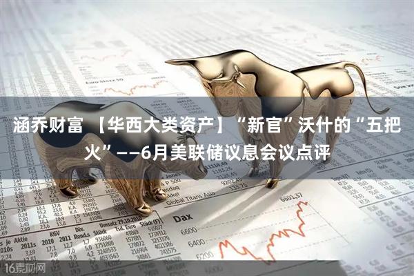 涵乔财富 【华西大类资产】“新官”沃什的“五把火”——6月美联储议息会议点评