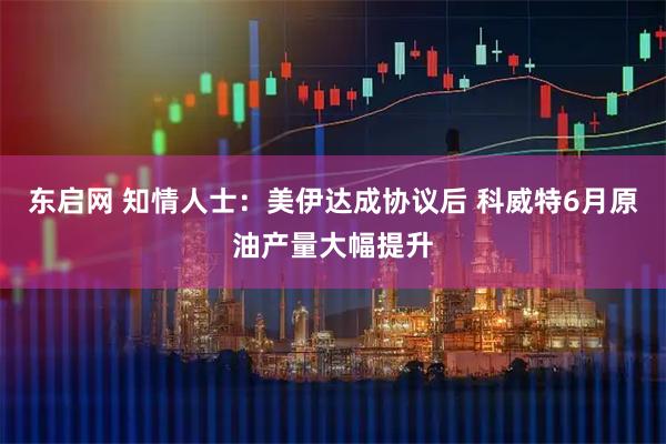 东启网 知情人士：美伊达成协议后 科威特6月原油产量大幅提升