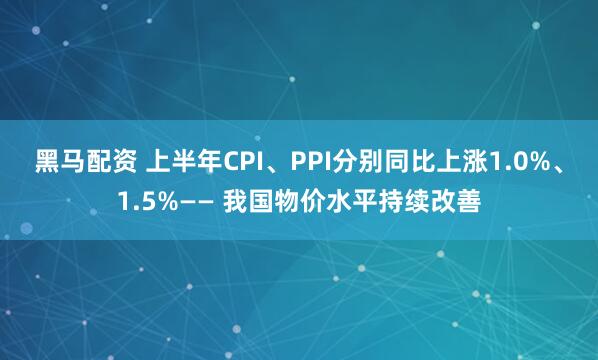 黑马配资 上半年CPI、PPI分别同比上涨1.0%、1.5%—— 我国物价水平持续改善