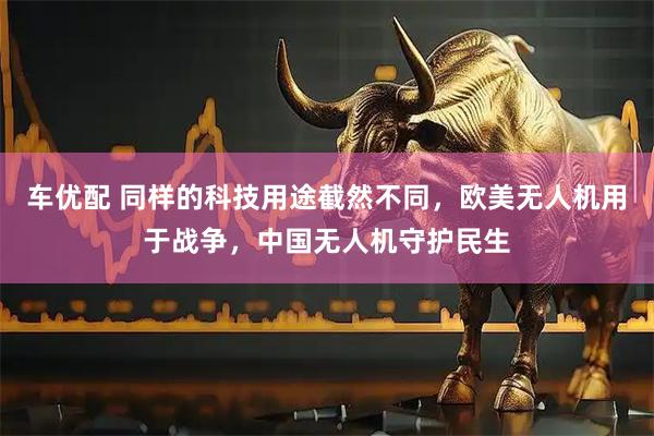 车优配 同样的科技用途截然不同，欧美无人机用于战争，中国无人机守护民生