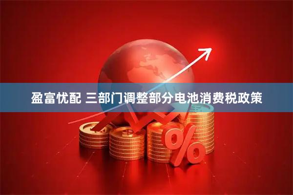 盈富忧配 三部门调整部分电池消费税政策