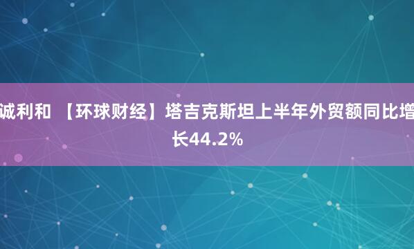 诚利和 【环球财经】塔吉克斯坦上半年外贸额同比增长44.2%