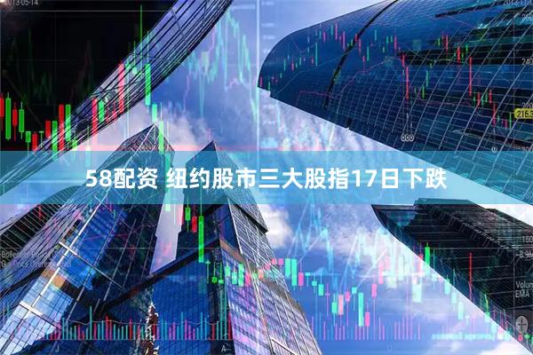 58配资 纽约股市三大股指17日下跌