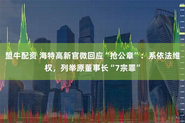 盟牛配资 海特高新官微回应“抢公章”：系依法维权，列举原董事长“7宗罪”