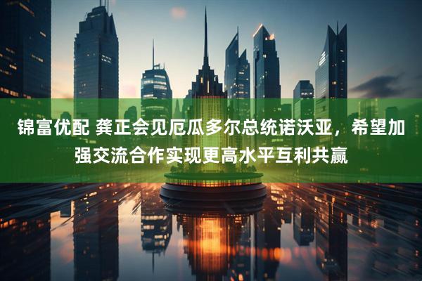 锦富优配 龚正会见厄瓜多尔总统诺沃亚，希望加强交流合作实现更高水平互利共赢