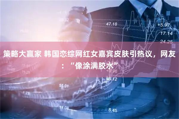 策略大赢家 韩国恋综网红女嘉宾皮肤引热议，网友：“像涂满胶水”