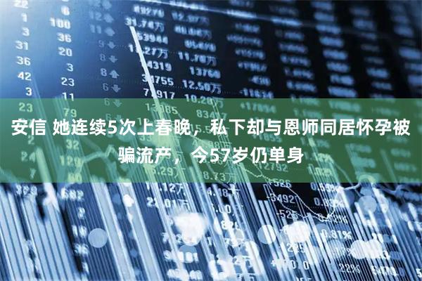安信 她连续5次上春晚，私下却与恩师同居怀孕被骗流产，今57岁仍单身