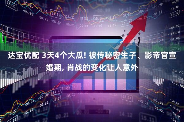 达宝优配 3天4个大瓜! 被传秘密生子、影帝官宣婚期, 肖战的变化让人意外