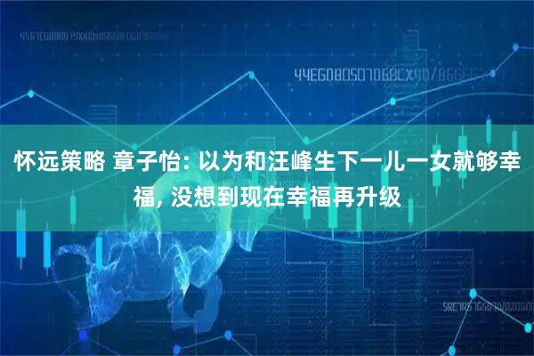 怀远策略 章子怡: 以为和汪峰生下一儿一女就够幸福, 没想到现在幸福再升级